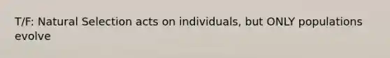 T/F: Natural Selection acts on individuals, but ONLY populations evolve