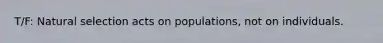 T/F: Natural selection acts on populations, not on individuals.