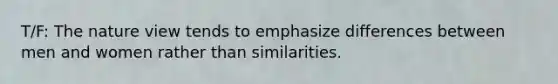 T/F: The nature view tends to emphasize differences between men and women rather than similarities.
