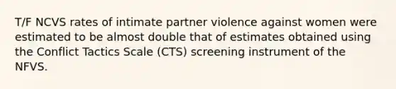 T/F NCVS rates of intimate partner violence against women were estimated to be almost double that of estimates obtained using the Conflict Tactics Scale (CTS) screening instrument of the NFVS.