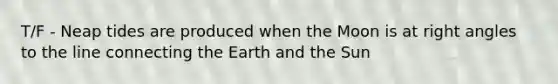 T/F - Neap tides are produced when the Moon is at right angles to the line connecting the Earth and the Sun