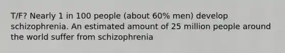 T/F? Nearly 1 in 100 people (about 60% men) develop schizophrenia. An estimated amount of 25 million people around the world suffer from schizophrenia