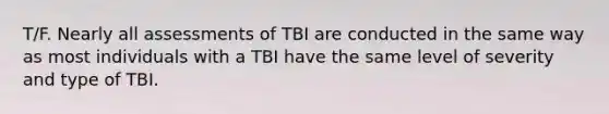 T/F. Nearly all assessments of TBI are conducted in the same way as most individuals with a TBI have the same level of severity and type of TBI.