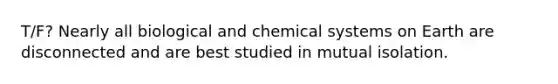 T/F? Nearly all biological and chemical systems on Earth are disconnected and are best studied in mutual isolation.