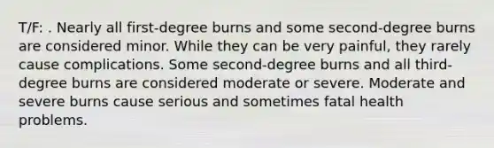 T/F: . Nearly all first-degree burns and some second-degree burns are considered minor. While they can be very painful, they rarely cause complications. Some second-degree burns and all third-degree burns are considered moderate or severe. Moderate and severe burns cause serious and sometimes fatal health problems.