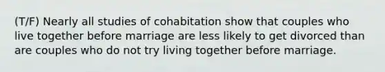 (T/F) Nearly all studies of cohabitation show that couples who live together before marriage are less likely to get divorced than are couples who do not try living together before marriage.