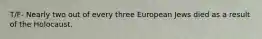 T/F- Nearly two out of every three European Jews died as a result of the Holocaust.