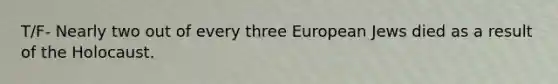 T/F- Nearly two out of every three European Jews died as a result of the Holocaust.