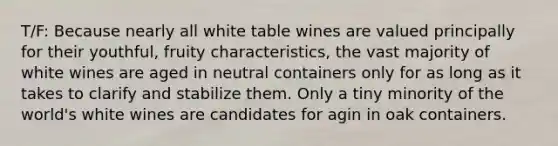 T/F: Because nearly all white table wines are valued principally for their youthful, fruity characteristics, the vast majority of white wines are aged in neutral containers only for as long as it takes to clarify and stabilize them. Only a tiny minority of the world's white wines are candidates for agin in oak containers.