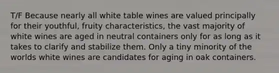 T/F Because nearly all white table wines are valued principally for their youthful, fruity characteristics, the vast majority of white wines are aged in neutral containers only for as long as it takes to clarify and stabilize them. Only a tiny minority of the worlds white wines are candidates for aging in oak containers.