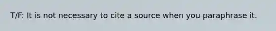 T/F: It is not necessary to cite a source when you paraphrase it.