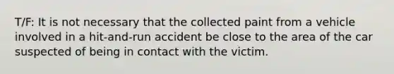 T/F: It is not necessary that the collected paint from a vehicle involved in a hit-and-run accident be close to the area of the car suspected of being in contact with the victim.