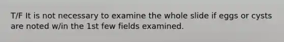 T/F It is not necessary to examine the whole slide if eggs or cysts are noted w/in the 1st few fields examined.