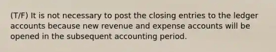 (T/F) It is not necessary to post the closing entries to the ledger accounts because new revenue and expense accounts will be opened in the subsequent accounting period.