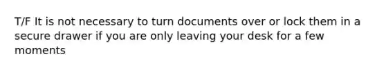 T/F It is not necessary to turn documents over or lock them in a secure drawer if you are only leaving your desk for a few moments