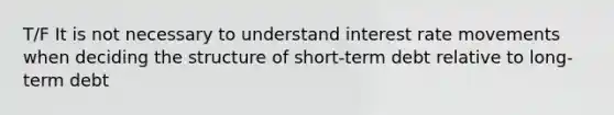 T/F It is not necessary to understand interest rate movements when deciding the structure of short-term debt relative to long-term debt