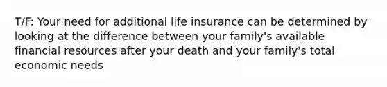 T/F: Your need for additional life insurance can be determined by looking at the difference between your family's available financial resources after your death and your family's total economic needs