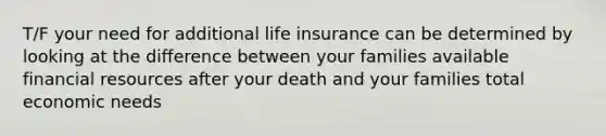 T/F your need for additional life insurance can be determined by looking at the difference between your families available financial resources after your death and your families total economic needs