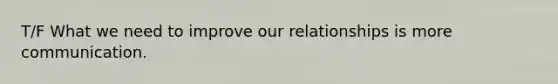 T/F What we need to improve our relationships is more communication.