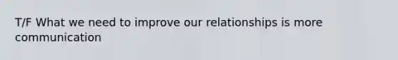 T/F What we need to improve our relationships is more communication