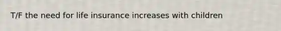 T/F the need for life insurance increases with children