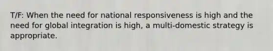 T/F: When the need for national responsiveness is high and the need for global integration is high, a multi-domestic strategy is appropriate.