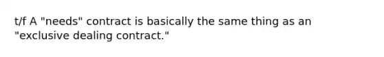 t/f A "needs" contract is basically the same thing as an "exclusive dealing contract."