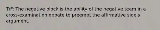 T/F: The negative block is the ability of the negative team in a cross-examination debate to preempt the affirmative side's argument.