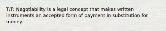 T/F: Negotiability is a legal concept that makes written instruments an accepted form of payment in substitution for money.