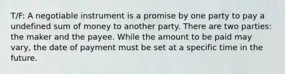 T/F: A negotiable instrument is a promise by one party to pay a undefined sum of money to another party. There are two parties: the maker and the payee. While the amount to be paid may vary, the date of payment must be set at a specific time in the future.