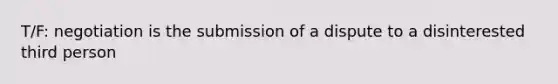 T/F: negotiation is the submission of a dispute to a disinterested third person