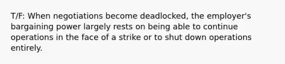 T/F: When negotiations become deadlocked, the employer's bargaining power largely rests on being able to continue operations in the face of a strike or to shut down operations entirely.