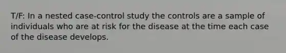 T/F: In a nested case-control study the controls are a sample of individuals who are at risk for the disease at the time each case of the disease develops.