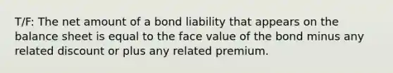 T/F: The net amount of a bond liability that appears on the balance sheet is equal to the face value of the bond minus any related discount or plus any related premium.