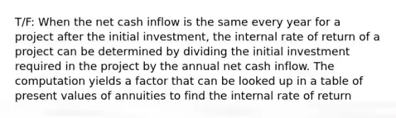 T/F: When the net cash inflow is the same every year for a project after the initial investment, the internal rate of return of a project can be determined by dividing the initial investment required in the project by the annual net cash inflow. The computation yields a factor that can be looked up in a table of present values of annuities to find the internal rate of return