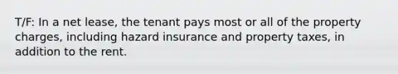 T/F: In a net lease, the tenant pays most or all of the property charges, including hazard insurance and property taxes, in addition to the rent.