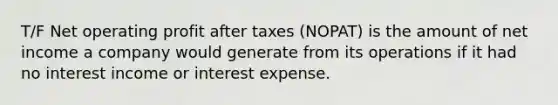 T/F Net operating profit after taxes (NOPAT) is the amount of net income a company would generate from its operations if it had no interest income or interest expense.