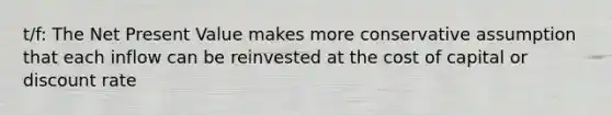 t/f: The Net Present Value makes more conservative assumption that each inflow can be reinvested at the cost of capital or discount rate