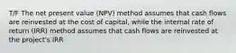 T/F The net present value (NPV) method assumes that cash flows are reinvested at the cost of capital, while the internal rate of return (IRR) method assumes that cash flows are reinvested at the project's IRR