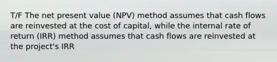 T/F The net present value (NPV) method assumes that cash flows are reinvested at the cost of capital, while the internal rate of return (IRR) method assumes that cash flows are reinvested at the project's IRR