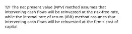 T/F The net present value (NPV) method assumes that intervening cash flows will be reinvested at the risk-free rate, while the internal rate of return (IRR) method assumes that intervening cash flows will be reinvested at the firm's cost of capital.