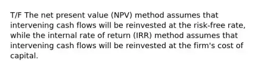 T/F The net present value (NPV) method assumes that intervening cash flows will be reinvested at the risk-free rate, while the internal rate of return (IRR) method assumes that intervening cash flows will be reinvested at the firm's cost of capital.