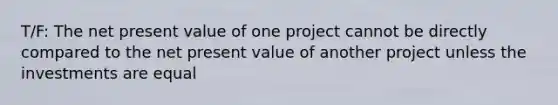 T/F: The net present value of one project cannot be directly compared to the net present value of another project unless the investments are equal