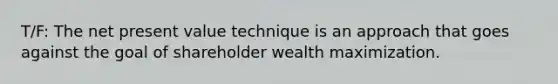 T/F: The net present value technique is an approach that goes against the goal of shareholder wealth maximization.