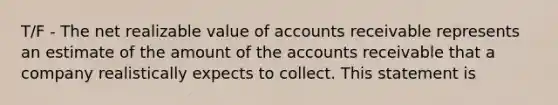 T/F - The net realizable value of accounts receivable represents an estimate of the amount of the accounts receivable that a company realistically expects to collect. This statement is