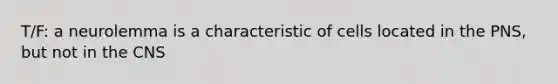 T/F: a neurolemma is a characteristic of cells located in the PNS, but not in the CNS