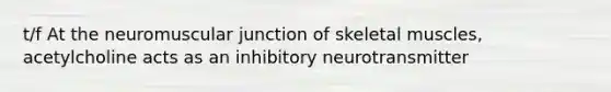 t/f At the neuromuscular junction of skeletal muscles, acetylcholine acts as an inhibitory neurotransmitter