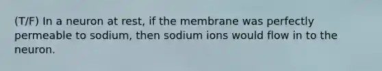 (T/F) In a neuron at rest, if the membrane was perfectly permeable to sodium, then sodium ions would flow in to the neuron.