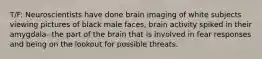 T/F: Neuroscientists have done brain imaging of white subjects viewing pictures of black male faces, brain activity spiked in their amygdala--the part of the brain that is involved in fear responses and being on the lookout for possible threats.