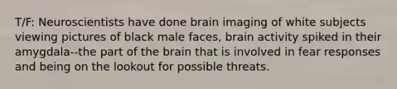 T/F: Neuroscientists have done brain imaging of white subjects viewing pictures of black male faces, brain activity spiked in their amygdala--the part of the brain that is involved in fear responses and being on the lookout for possible threats.